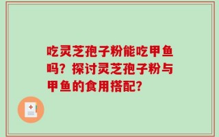 吃灵芝孢子粉能吃甲鱼吗？探讨灵芝孢子粉与甲鱼的食用搭配？