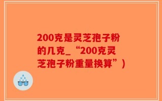 200克是灵芝孢子粉的几克_“200克灵芝孢子粉重量换算”)