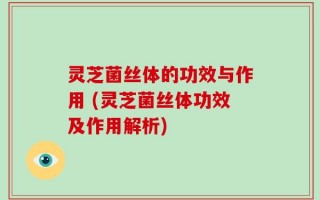 灵芝菌丝体的功效与作用 (灵芝菌丝体功效及作用解析)