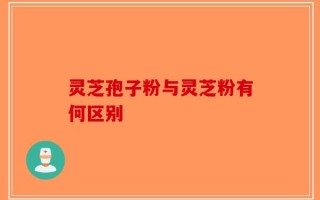 灵芝孢子粉与灵芝粉有何区别