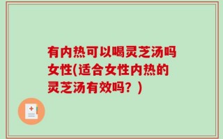 有内热可以喝灵芝汤吗女性(适合女性内热的灵芝汤有效吗？)