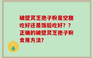 破壁灵芝孢子粉是空腹吃好还是饭后吃好？？正确的破壁灵芝孢子粉食用方法？