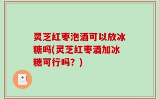灵芝红枣泡酒可以放冰糖吗(灵芝红枣酒加冰糖可行吗？)