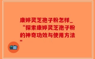 康婷灵芝孢子粉怎样_“探索康婷灵芝孢子粉的神奇功效与使用方法”