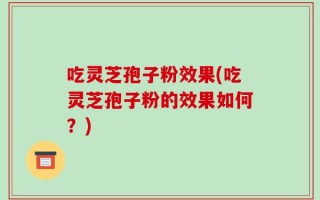 吃灵芝孢子粉效果(吃灵芝孢子粉的效果如何？)