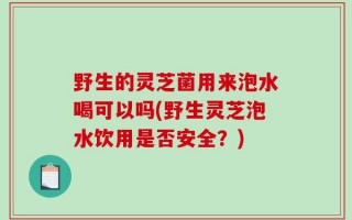 野生的灵芝菌用来泡水喝可以吗(野生灵芝泡水饮用是否安全？)