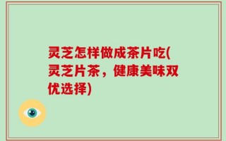 灵芝怎样做成茶片吃(灵芝片茶，健康美味双优选择)
