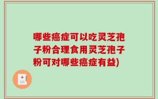 哪些癌症可以吃灵芝孢子粉合理食用灵芝孢子粉可对哪些癌症有益)