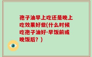 孢子油早上吃还是晚上吃效果好些(什么时候吃孢子油好-早饭前或晚饭后？)