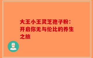 大王小王灵芝孢子粉：开启你无与伦比的养生之旅