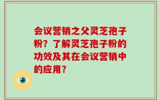 会议营销之父灵芝孢子粉？了解灵芝孢子粉的功效及其在会议营销中的应用？
