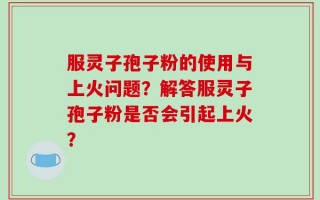 服灵子孢子粉的使用与上火问题？解答服灵子孢子粉是否会引起上火？