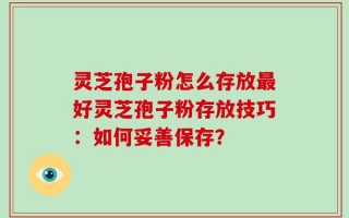 灵芝孢子粉怎么存放最好灵芝孢子粉存放技巧：如何妥善保存？