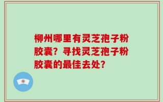 柳州哪里有灵芝孢子粉胶囊？寻找灵芝孢子粉胶囊的最佳去处？