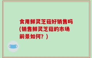 食用鲜灵芝菇好销售吗(销售鲜灵芝菇的市场前景如何？)