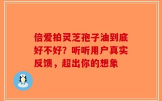 倍爱拍灵芝孢子油到底好不好？听听用户真实反馈，超出你的想象