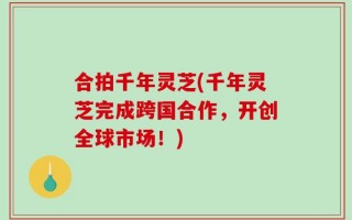合拍千年灵芝(千年灵芝完成跨国合作，开创全球市场！)