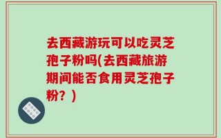 去西藏游玩可以吃灵芝孢子粉吗(去西藏旅游期间能否食用灵芝孢子粉？)