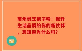 常州灵芝孢子粉：提升生活品质的你的新伙伴，想知道为什么吗？
