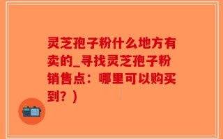 灵芝孢子粉什么地方有卖的_寻找灵芝孢子粉销售点：哪里可以购买到？)