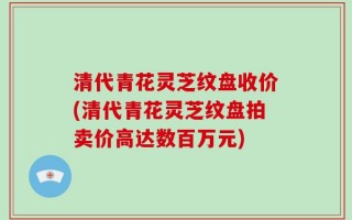 清代青花灵芝纹盘收价(清代青花灵芝纹盘拍卖价高达数百万元)