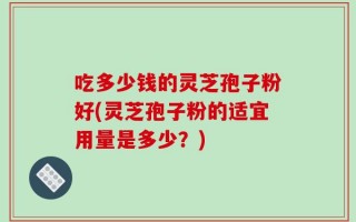 吃多少钱的灵芝孢子粉好(灵芝孢子粉的适宜用量是多少？)