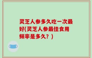灵芝人参多久吃一次最好(灵芝人参最佳食用频率是多久？)