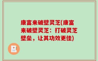 康富来破壁灵芝(康富来破壁灵芝：打破灵芝壁垒，让其功效更佳)
