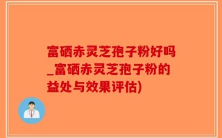 富硒赤灵芝孢子粉好吗_富硒赤灵芝孢子粉的益处与效果评估)