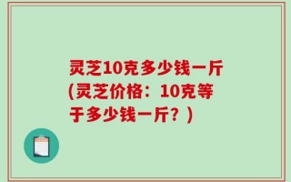 灵芝10克多少钱一斤(灵芝价格：10克等于多少钱一斤？)