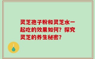 灵芝孢子粉和灵芝水一起吃的效果如何？探究灵芝的养生秘密？