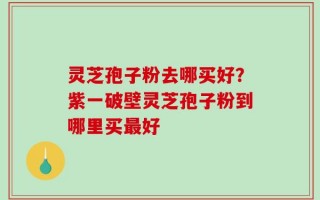 灵芝孢子粉去哪买好？紫一破壁灵芝孢子粉到哪里买最好