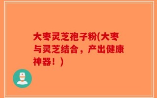 大枣灵芝孢子粉(大枣与灵芝结合，产出健康神器！)
