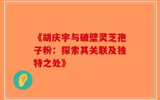 《胡庆宇与破壁灵芝孢子粉：探索其关联及独特之处》