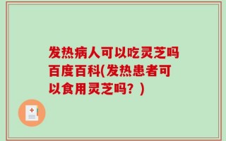 发热病人可以吃灵芝吗百度百科(发热患者可以食用灵芝吗？)