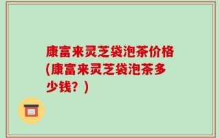康富来灵芝袋泡茶价格(康富来灵芝袋泡茶多少钱？)