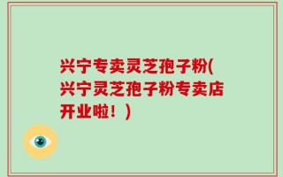 兴宁专卖灵芝孢子粉(兴宁灵芝孢子粉专卖店开业啦！)