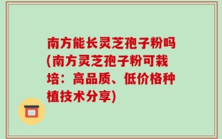 南方能长灵芝孢子粉吗(南方灵芝孢子粉可栽培：高品质、低价格种植技术分享)