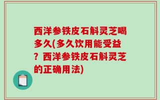西洋参铁皮石斛灵芝喝多久(多久饮用能受益？西洋参铁皮石斛灵芝的正确用法)