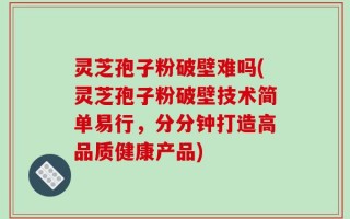 灵芝孢子粉破壁难吗(灵芝孢子粉破壁技术简单易行，分分钟打造高品质健康产品)