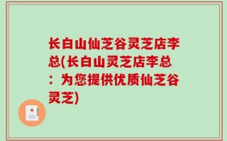 长白山仙芝谷灵芝店李总(长白山灵芝店李总：为您提供优质仙芝谷灵芝)