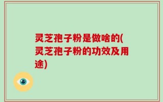 灵芝孢子粉是做啥的(灵芝孢子粉的功效及用途)