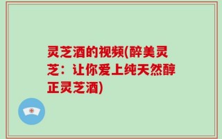 灵芝酒的视频(醉美灵芝：让你爱上纯天然醇正灵芝酒)