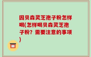 因贝森灵芝孢子粉怎样喝(怎样喝贝森灵芝孢子粉？需要注意的事项)