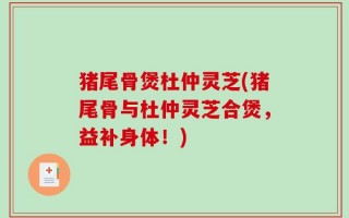猪尾骨煲杜仲灵芝(猪尾骨与杜仲灵芝合煲，益补身体！)