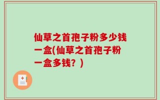 仙草之首孢子粉多少钱一盒(仙草之首孢子粉一盒多钱？)