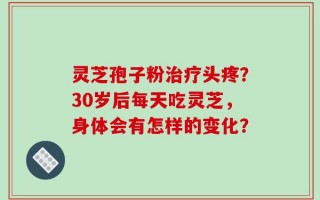 灵芝孢子粉治疗头疼？30岁后每天吃灵芝，身体会有怎样的变化？