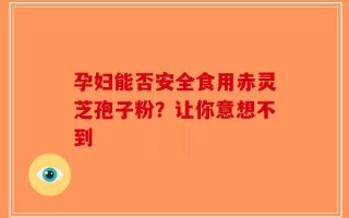 孕妇能否安全食用赤灵芝孢子粉？让你意想不到