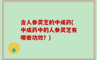 含人参灵芝的中成药(中成药中的人参灵芝有哪些功效？)