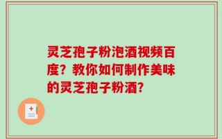 灵芝孢子粉泡酒视频百度？教你如何制作美味的灵芝孢子粉酒？